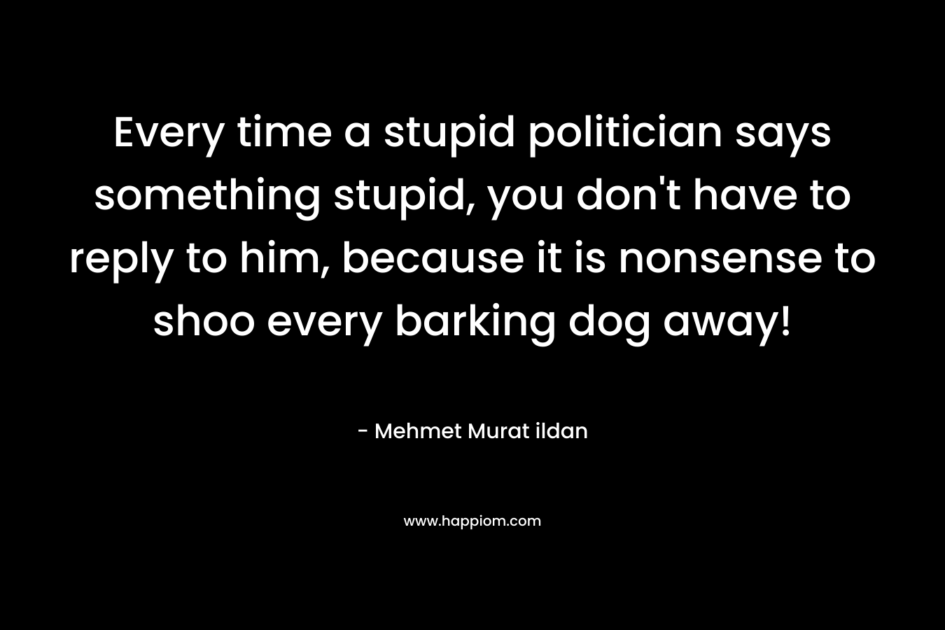 Every time a stupid politician says something stupid, you don’t have to reply to him, because it is nonsense to shoo every barking dog away! – Mehmet Murat ildan