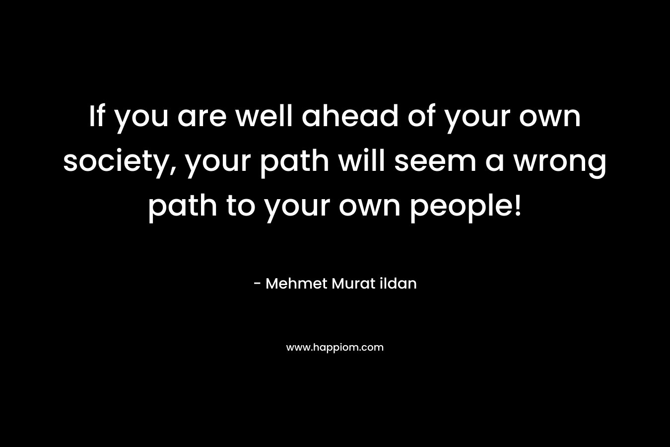 If you are well ahead of your own society, your path will seem a wrong path to your own people!