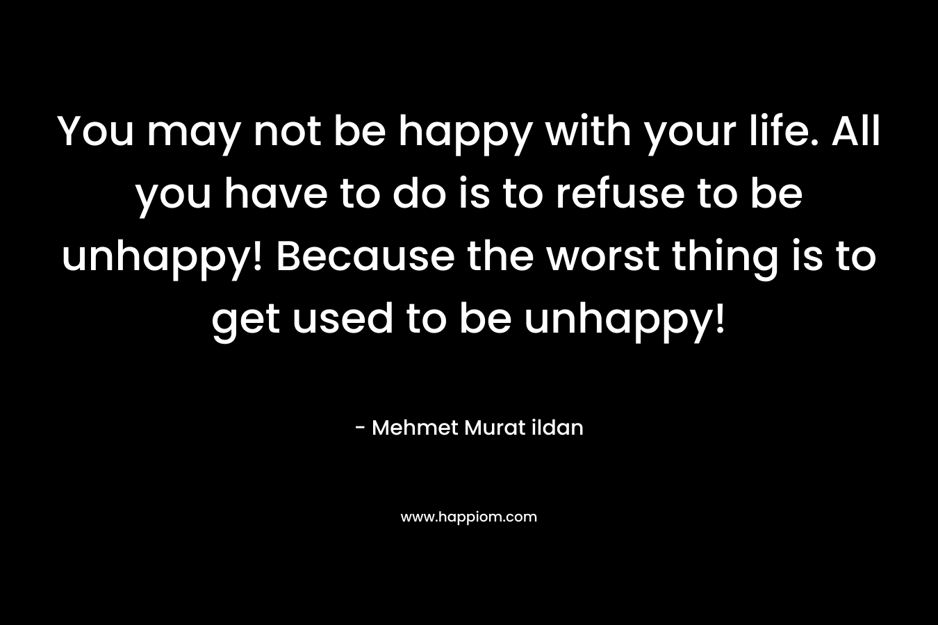 You may not be happy with your life. All you have to do is to refuse to be unhappy! Because the worst thing is to get used to be unhappy!