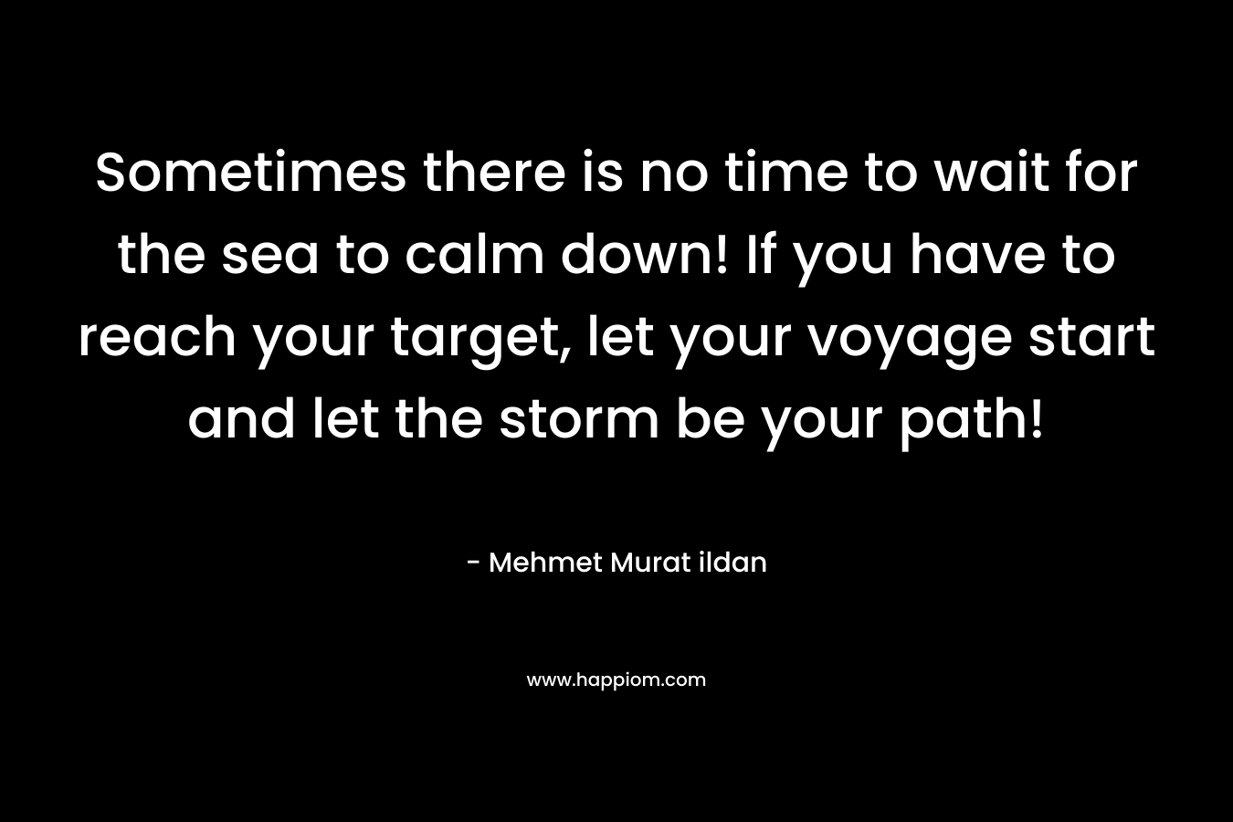 Sometimes there is no time to wait for the sea to calm down! If you have to reach your target, let your voyage start and let the storm be your path! – Mehmet Murat ildan
