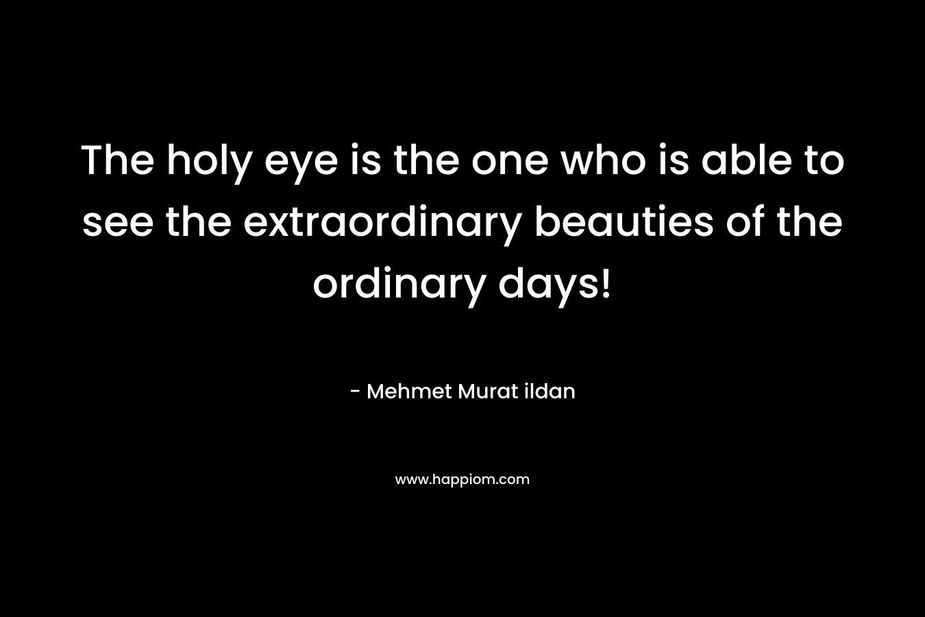 The holy eye is the one who is able to see the extraordinary beauties of the ordinary days! – Mehmet Murat ildan