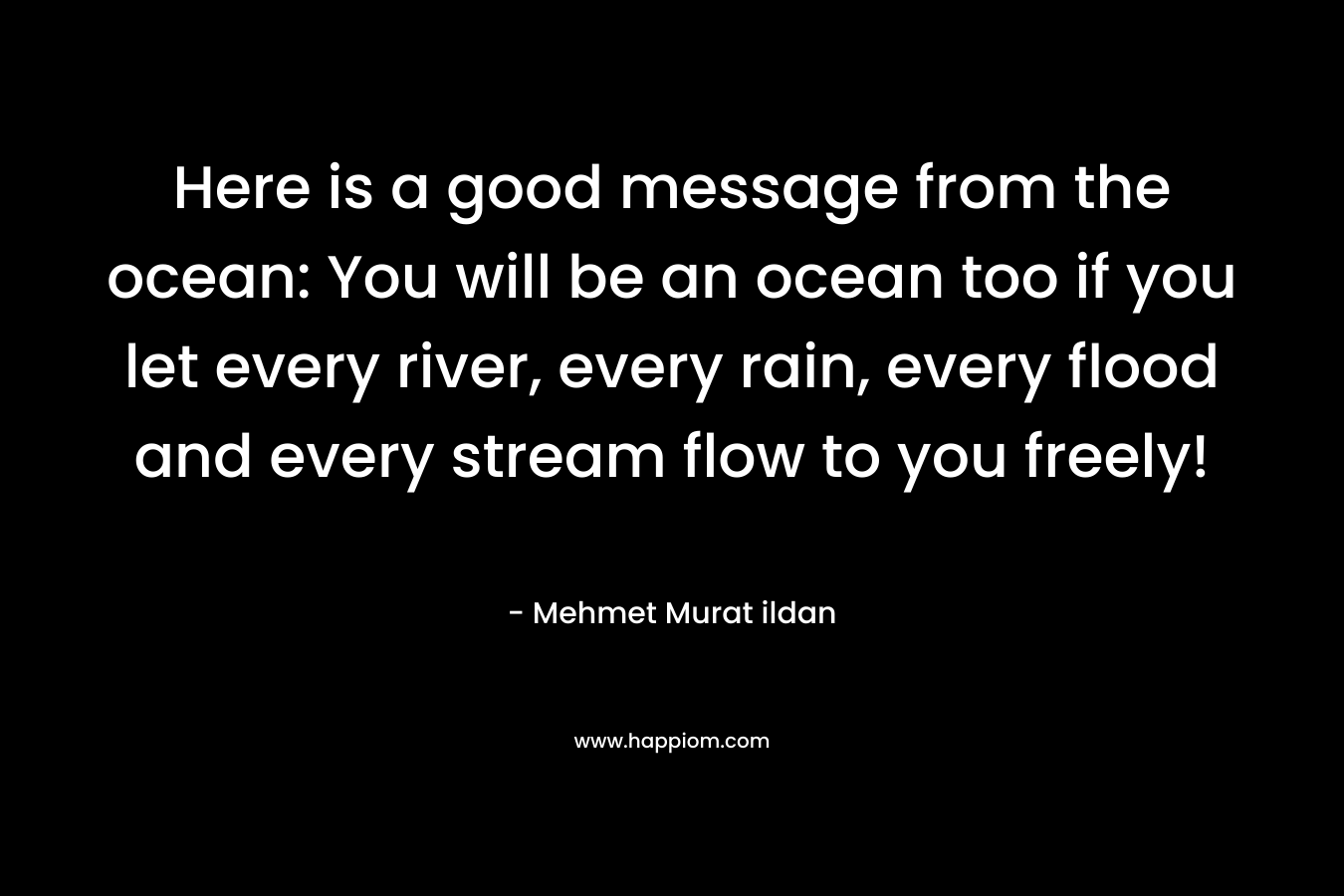 Here is a good message from the ocean: You will be an ocean too if you let every river, every rain, every flood and every stream flow to you freely! – Mehmet Murat ildan