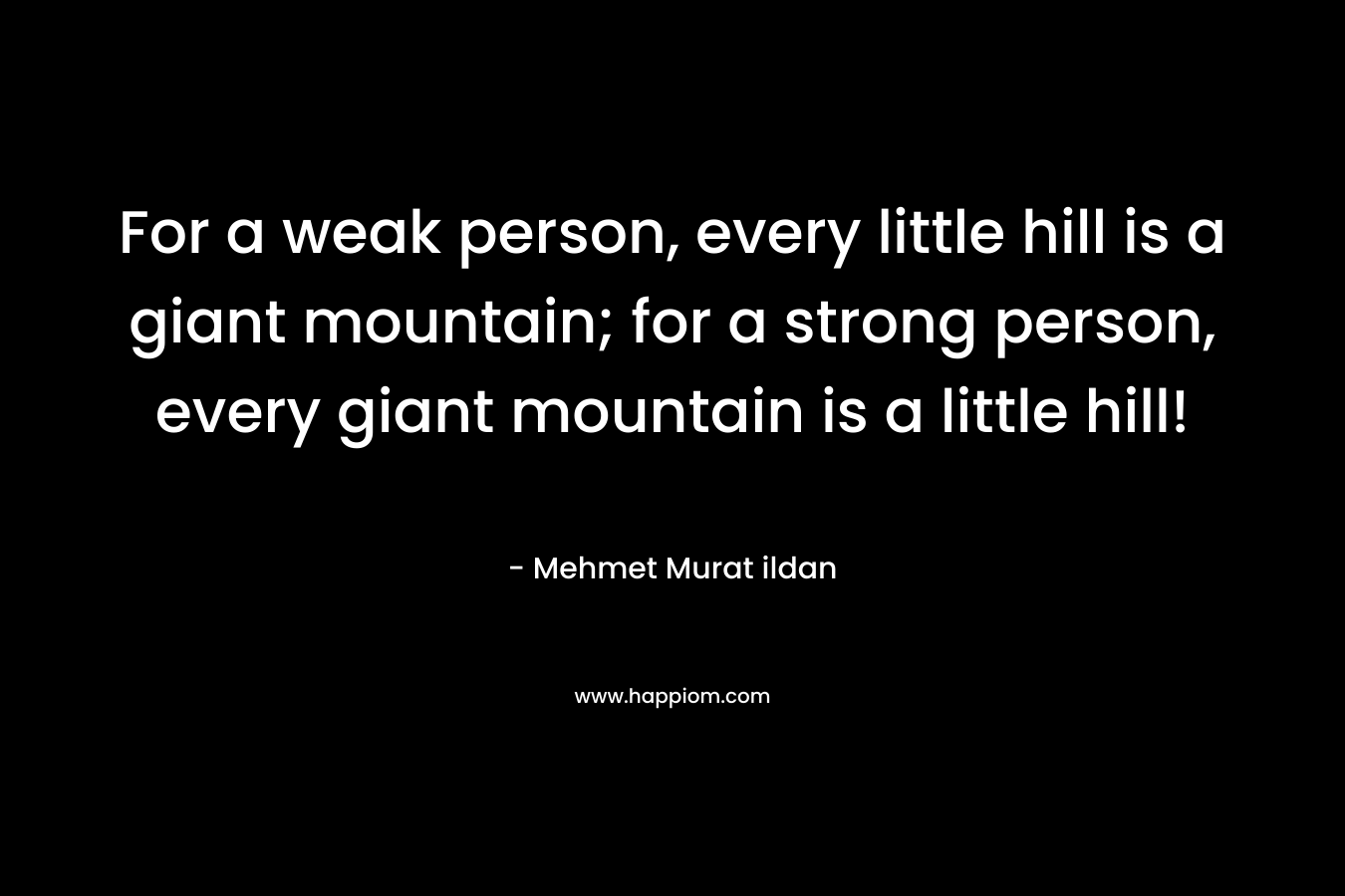 For a weak person, every little hill is a giant mountain; for a strong person, every giant mountain is a little hill! – Mehmet Murat ildan