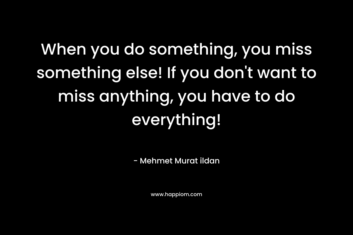 When you do something, you miss something else! If you don't want to miss anything, you have to do everything!