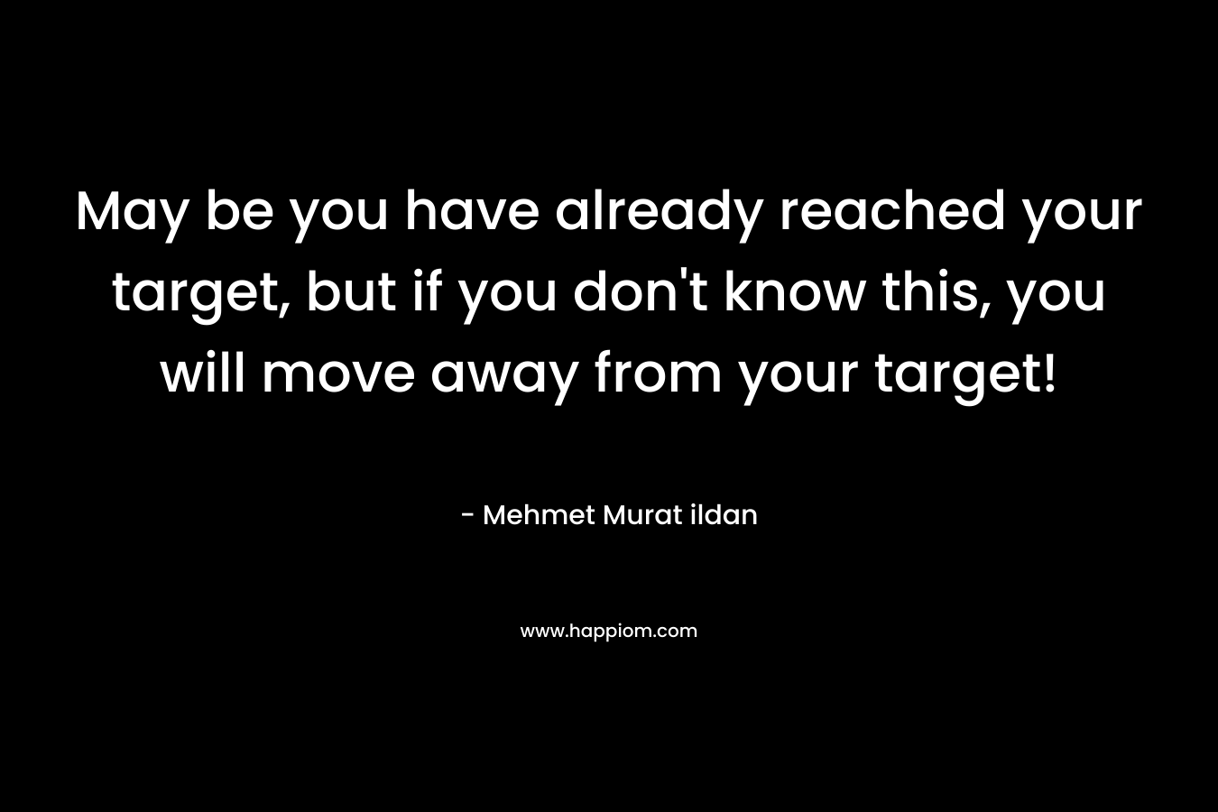May be you have already reached your target, but if you don’t know this, you will move away from your target! – Mehmet Murat ildan