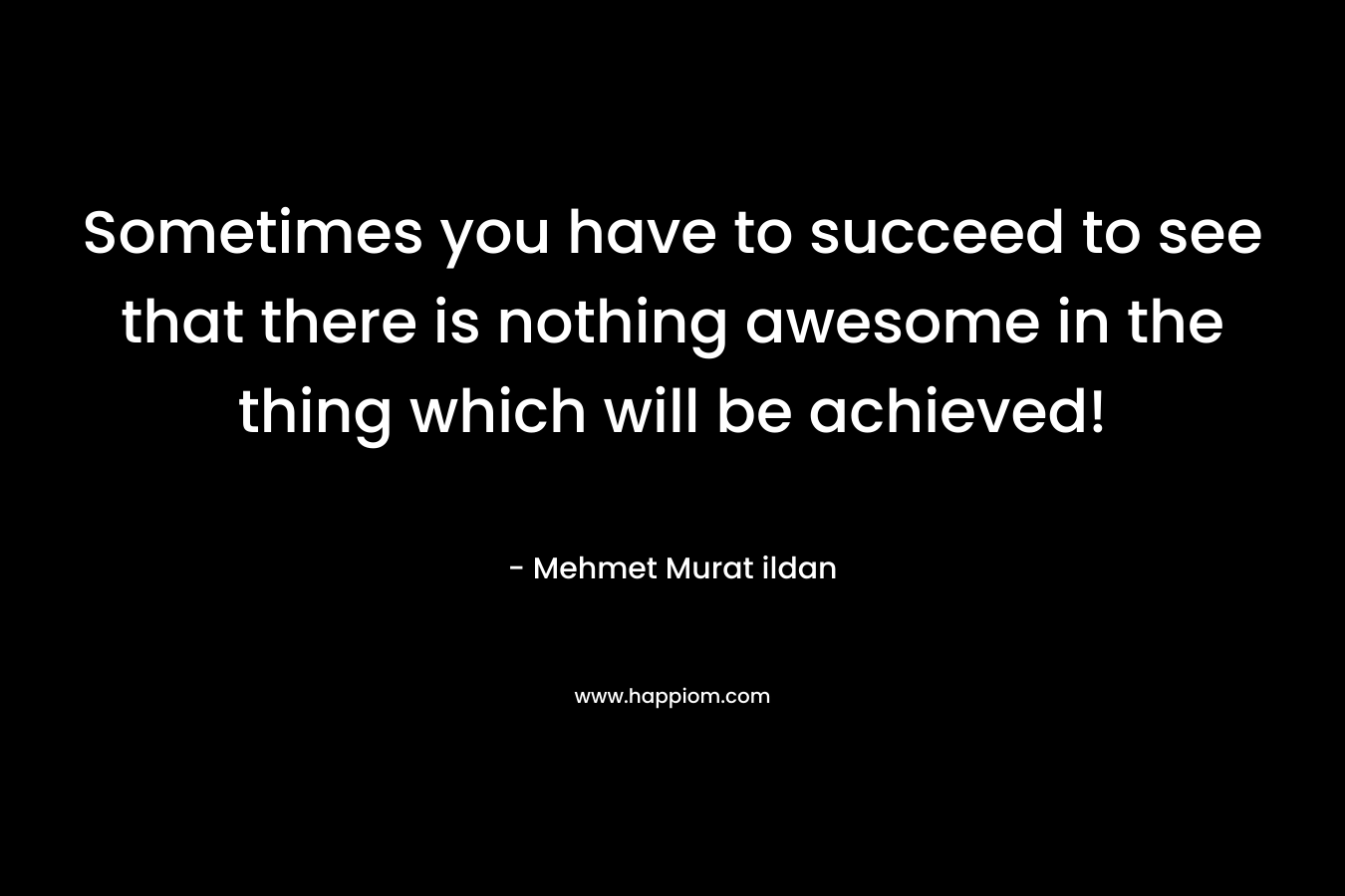Sometimes you have to succeed to see that there is nothing awesome in the thing which will be achieved! – Mehmet Murat ildan