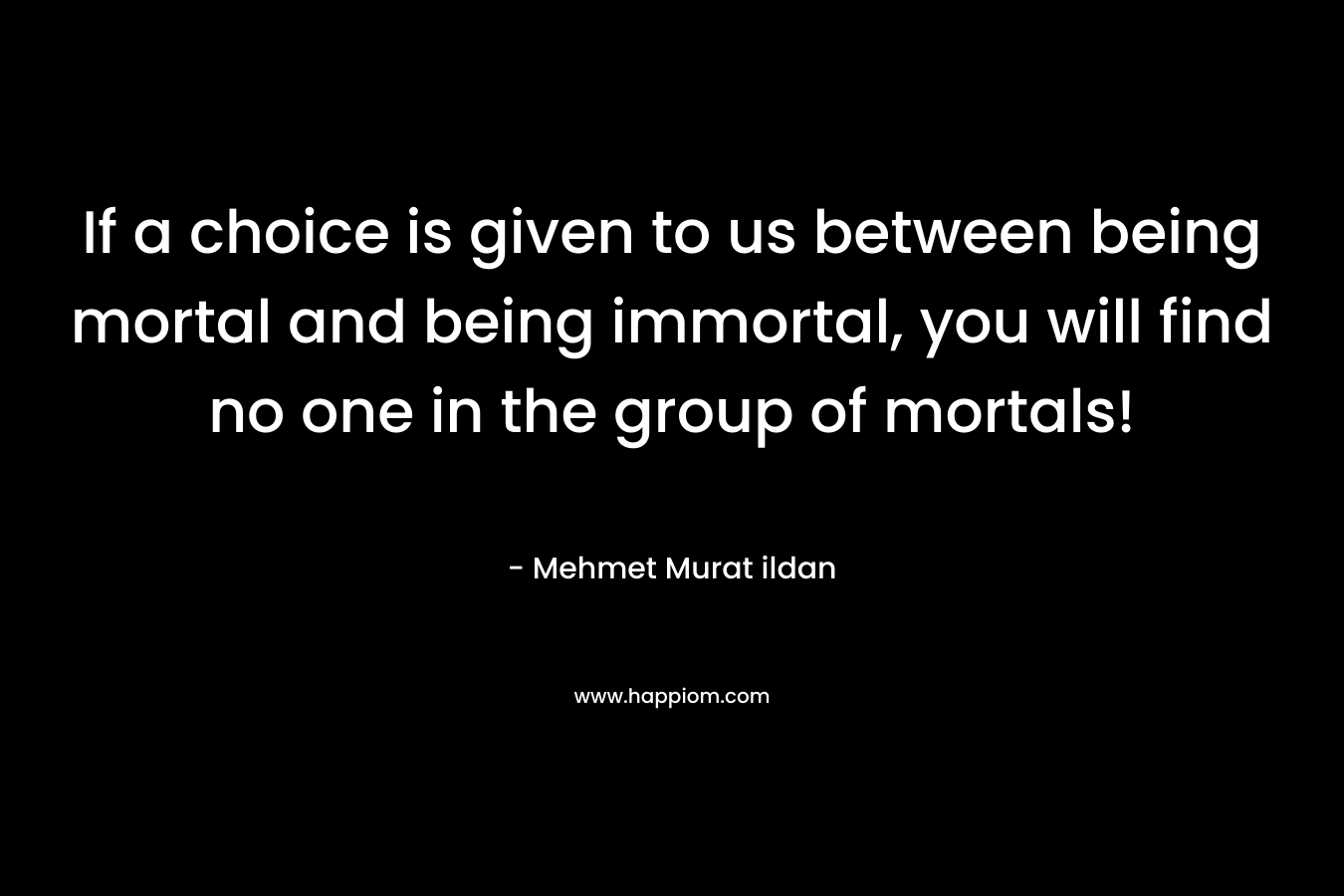 If a choice is given to us between being mortal and being immortal, you will find no one in the group of mortals!