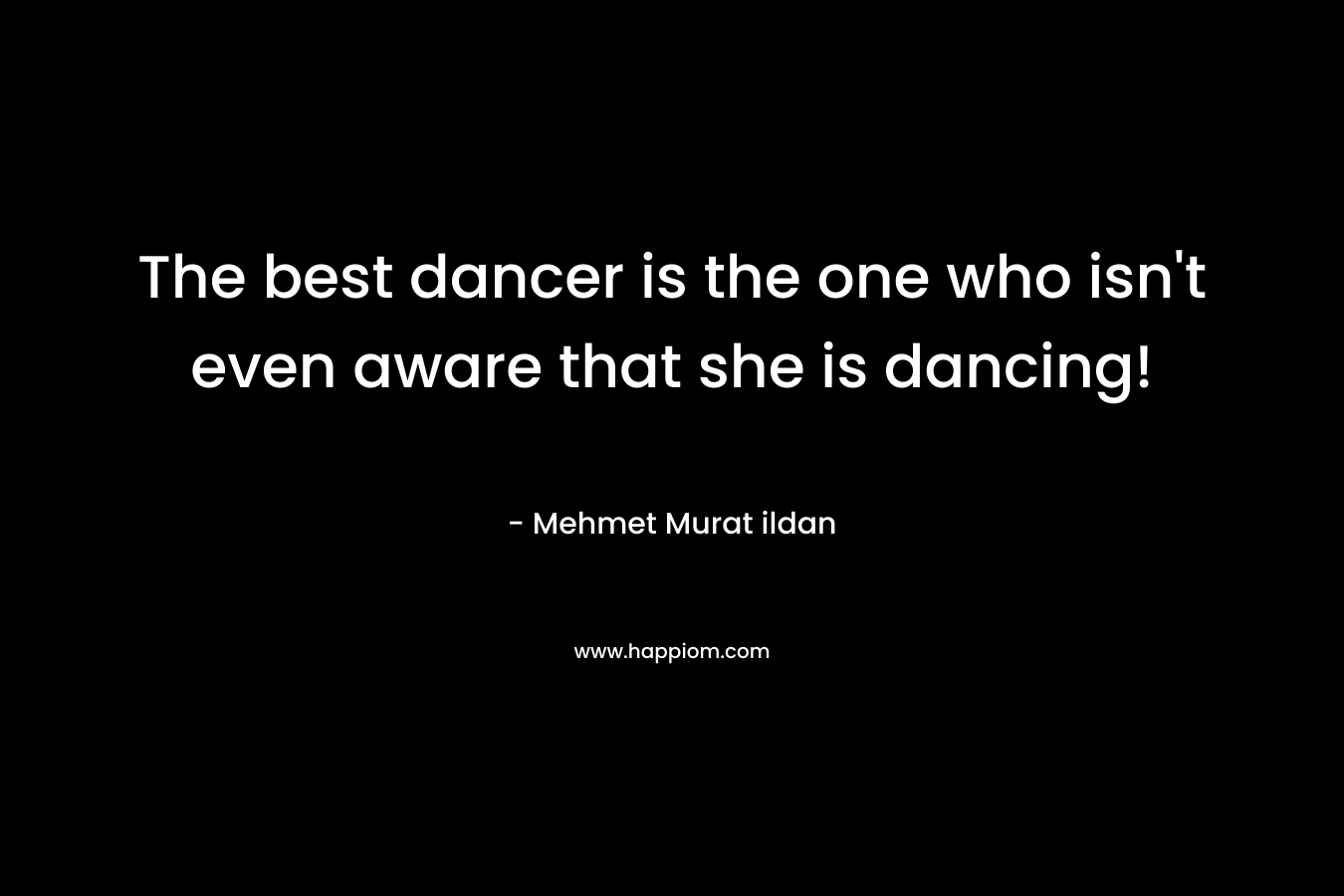 The best dancer is the one who isn’t even aware that she is dancing! – Mehmet Murat ildan