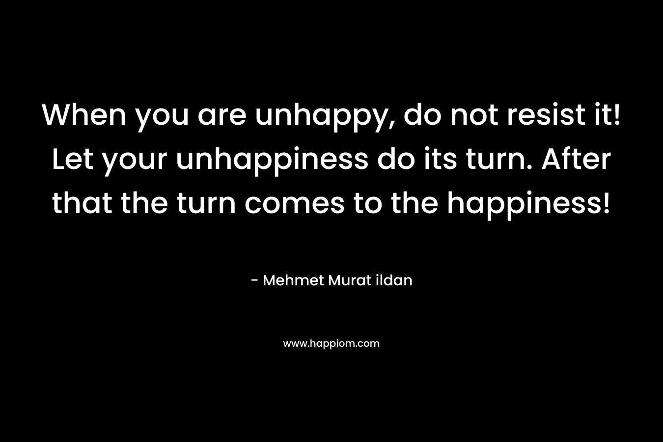 When you are unhappy, do not resist it! Let your unhappiness do its turn. After that the turn comes to the happiness! – Mehmet Murat ildan