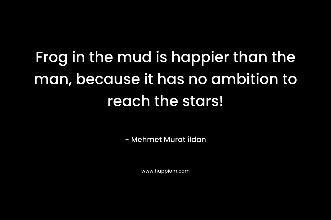 Frog in the mud is happier than the man, because it has no ambition to reach the stars! – Mehmet Murat ildan