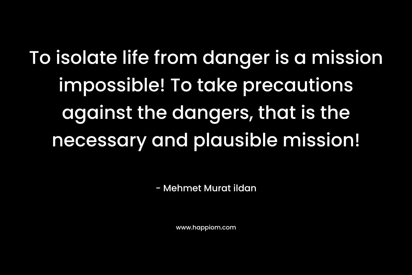 To isolate life from danger is a mission impossible! To take precautions against the dangers, that is the necessary and plausible mission! – Mehmet Murat ildan
