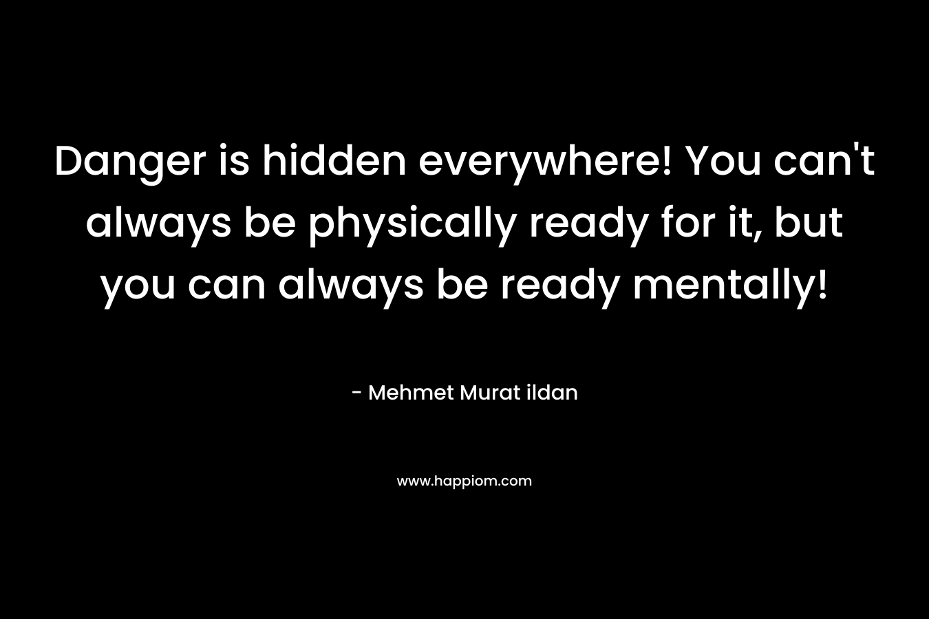 Danger is hidden everywhere! You can’t always be physically ready for it, but you can always be ready mentally! – Mehmet Murat ildan