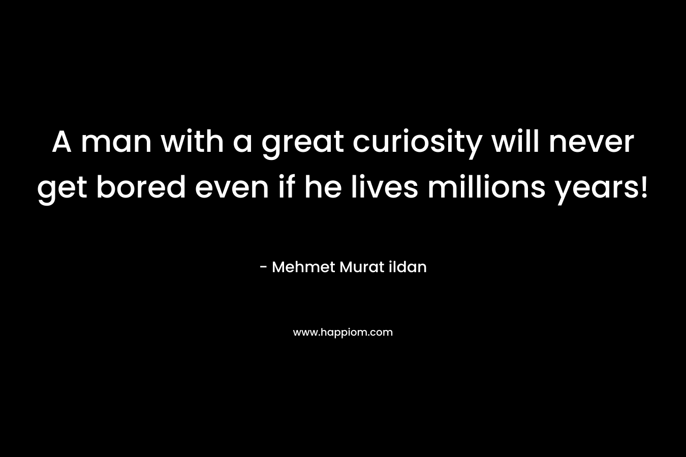 A man with a great curiosity will never get bored even if he lives millions years! – Mehmet Murat ildan