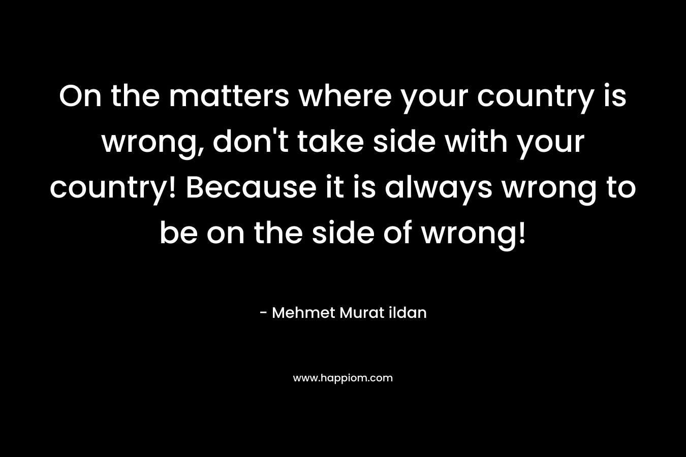 On the matters where your country is wrong, don’t take side with your country! Because it is always wrong to be on the side of wrong! – Mehmet Murat ildan