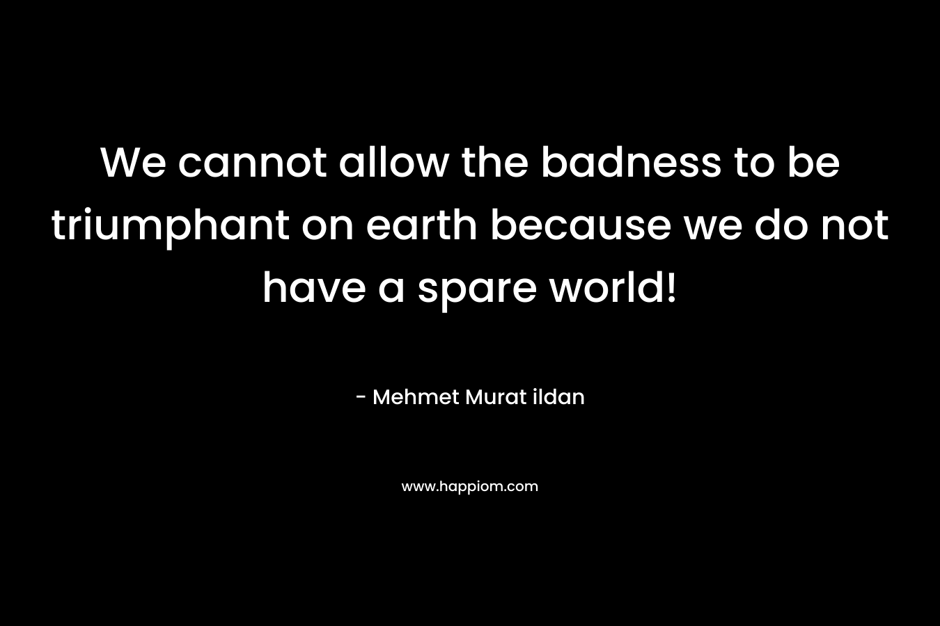 We cannot allow the badness to be triumphant on earth because we do not have a spare world! – Mehmet Murat ildan