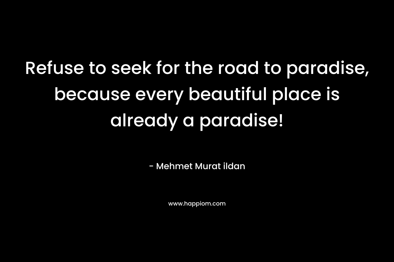 Refuse to seek for the road to paradise, because every beautiful place is already a paradise! – Mehmet Murat ildan