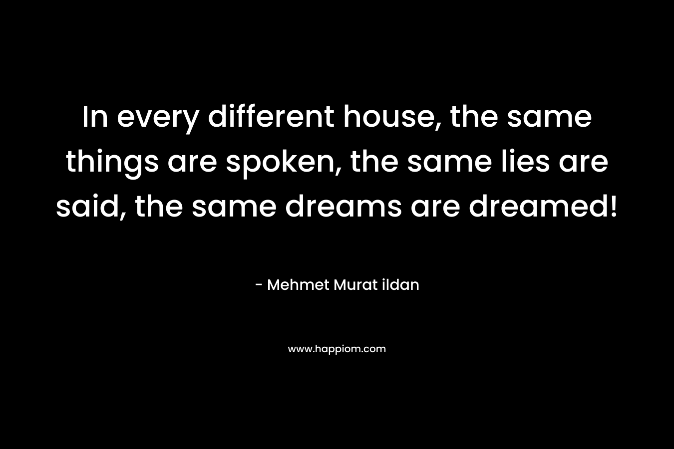 In every different house, the same things are spoken, the same lies are said, the same dreams are dreamed! – Mehmet Murat ildan