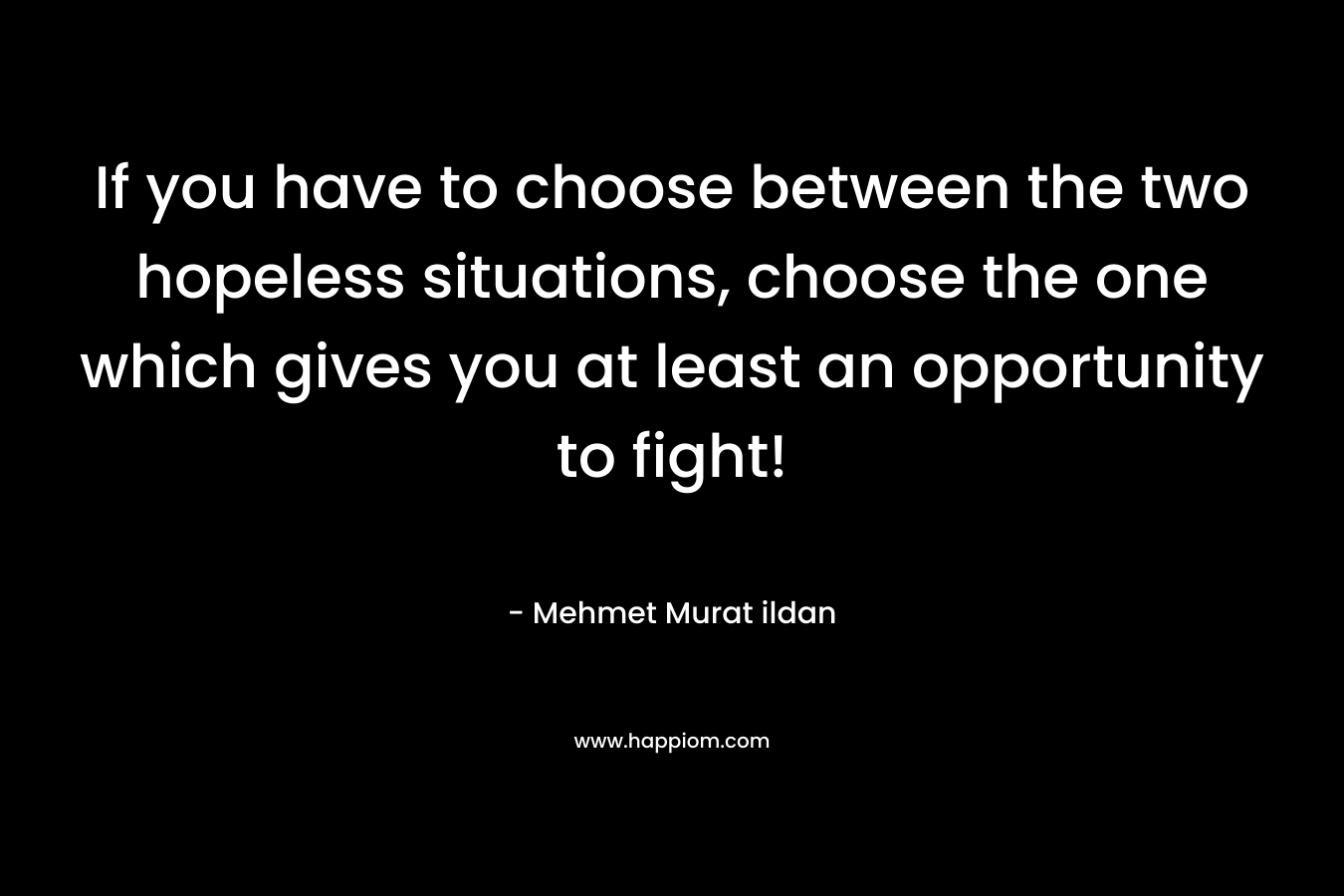If you have to choose between the two hopeless situations, choose the one which gives you at least an opportunity to fight! – Mehmet Murat ildan