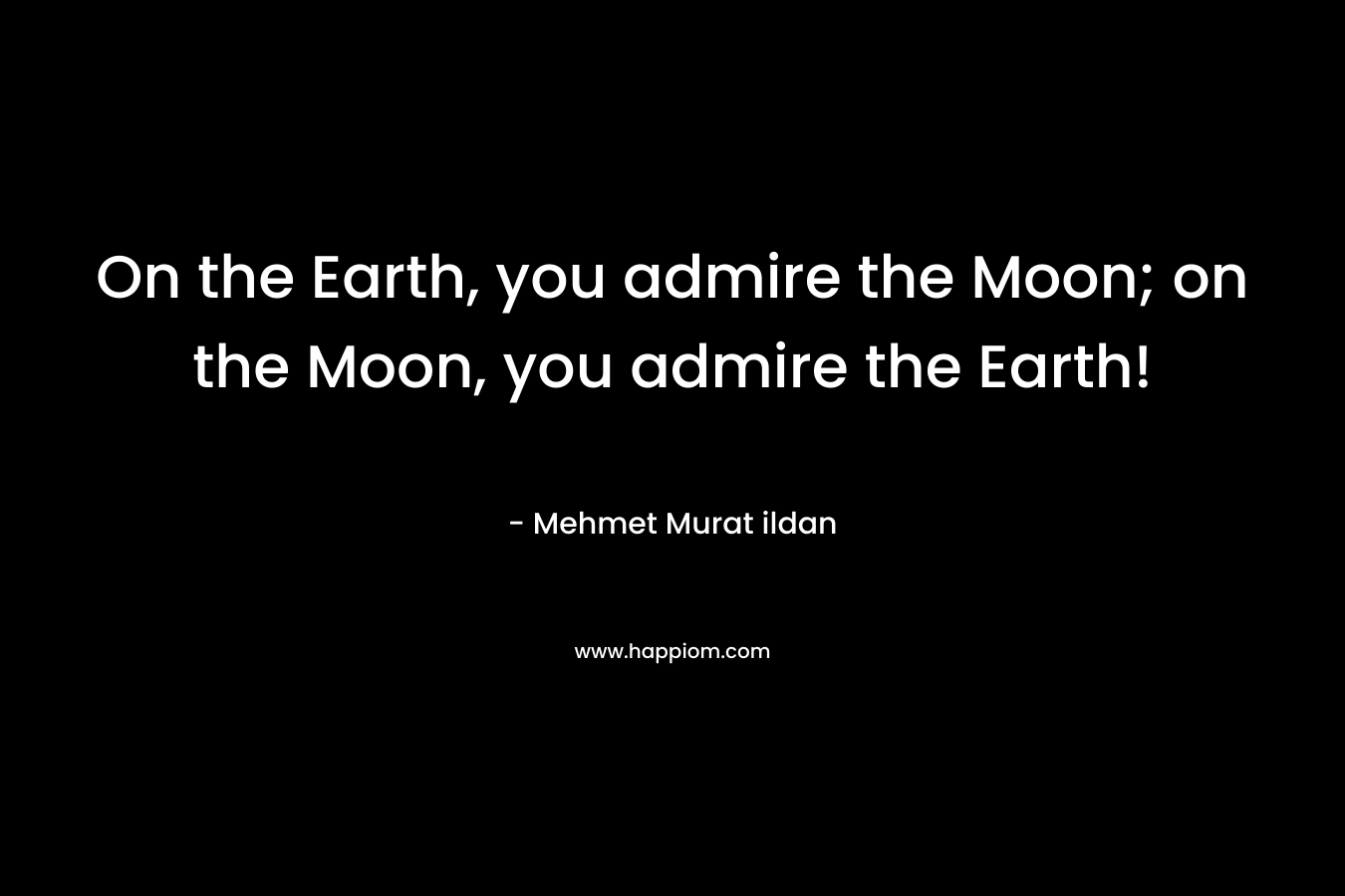 On the Earth, you admire the Moon; on the Moon, you admire the Earth! – Mehmet Murat ildan