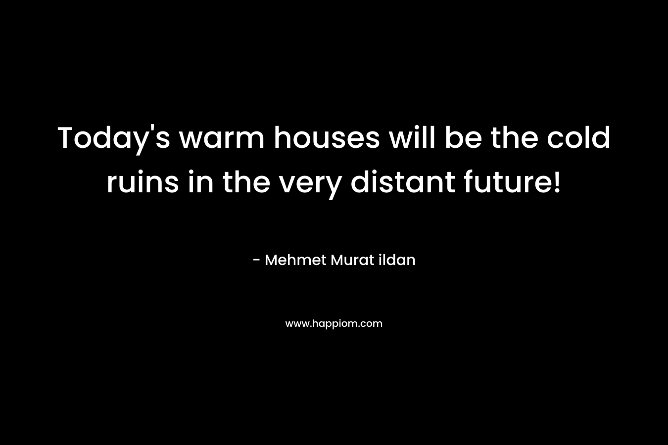 Today’s warm houses will be the cold ruins in the very distant future! – Mehmet Murat ildan