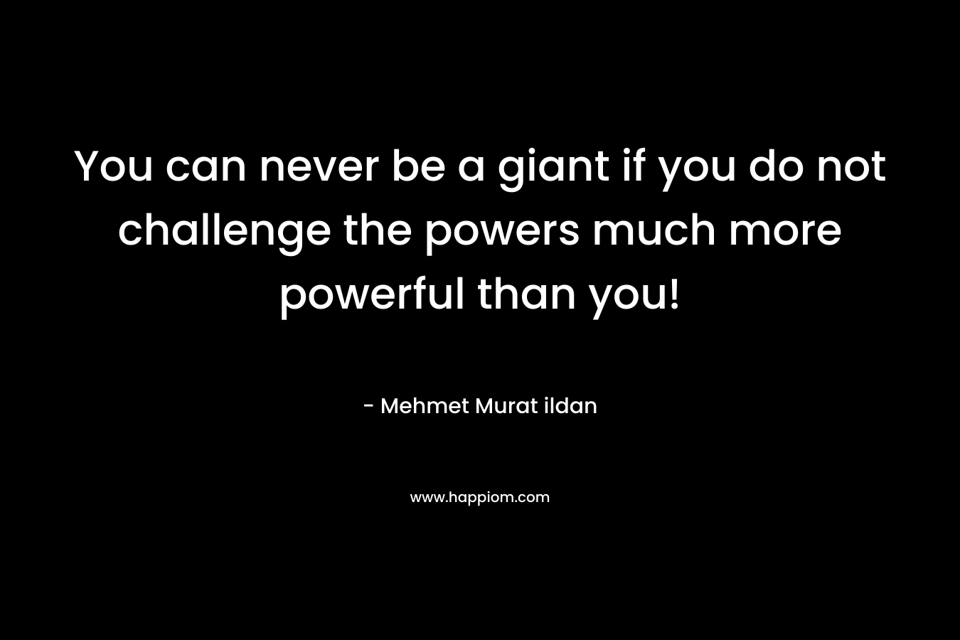 You can never be a giant if you do not challenge the powers much more powerful than you! – Mehmet Murat ildan