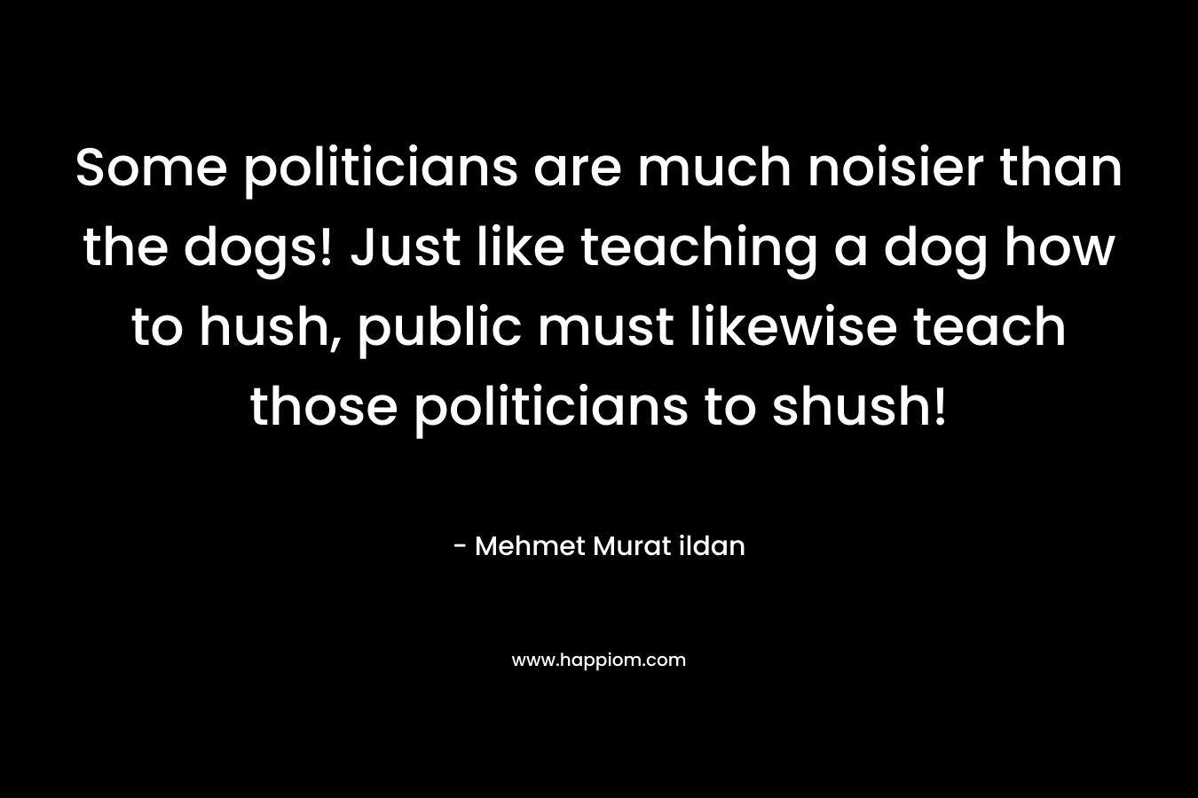 Some politicians are much noisier than the dogs! Just like teaching a dog how to hush, public must likewise teach those politicians to shush! – Mehmet Murat ildan
