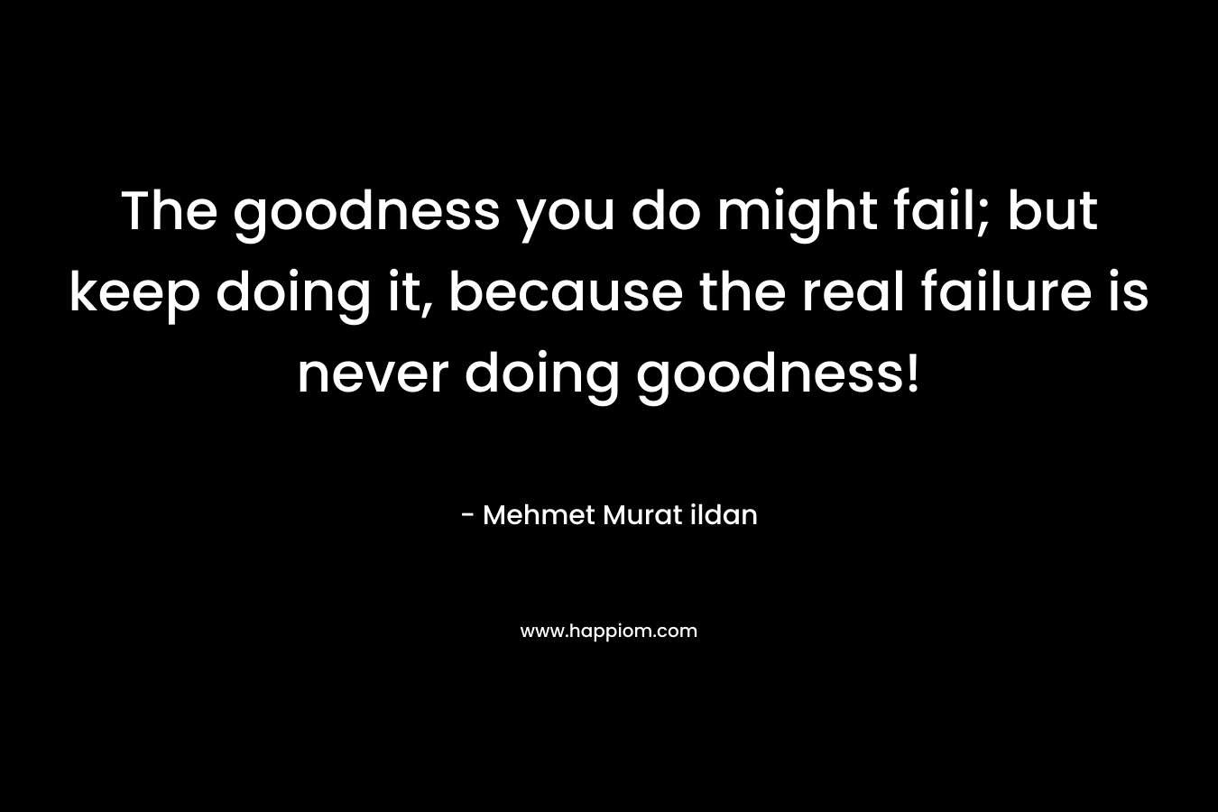 The goodness you do might fail; but keep doing it, because the real failure is never doing goodness! – Mehmet Murat ildan