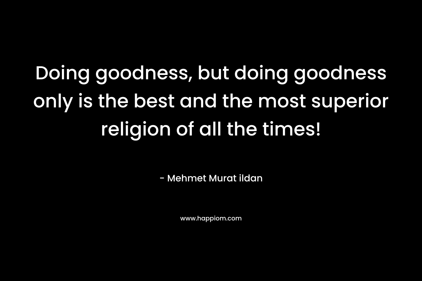 Doing goodness, but doing goodness only is the best and the most superior religion of all the times! – Mehmet Murat ildan