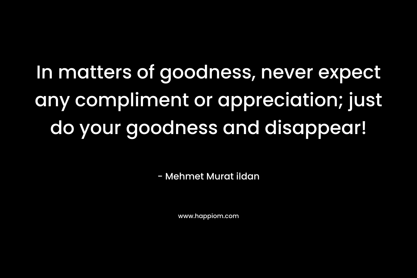 In matters of goodness, never expect any compliment or appreciation; just do your goodness and disappear! – Mehmet Murat ildan