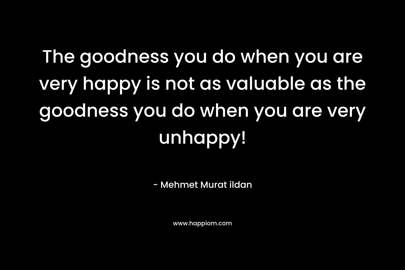 The goodness you do when you are very happy is not as valuable as the goodness you do when you are very unhappy! – Mehmet Murat ildan