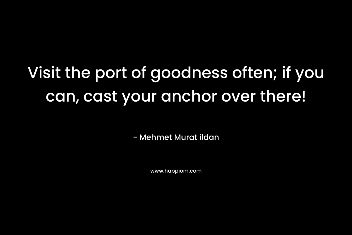 Visit the port of goodness often; if you can, cast your anchor over there! – Mehmet Murat ildan