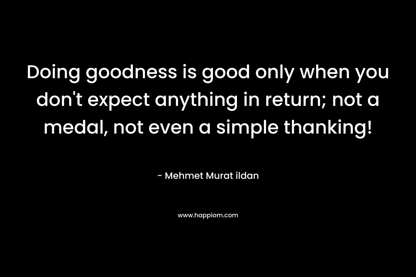 Doing goodness is good only when you don’t expect anything in return; not a medal, not even a simple thanking! – Mehmet Murat ildan