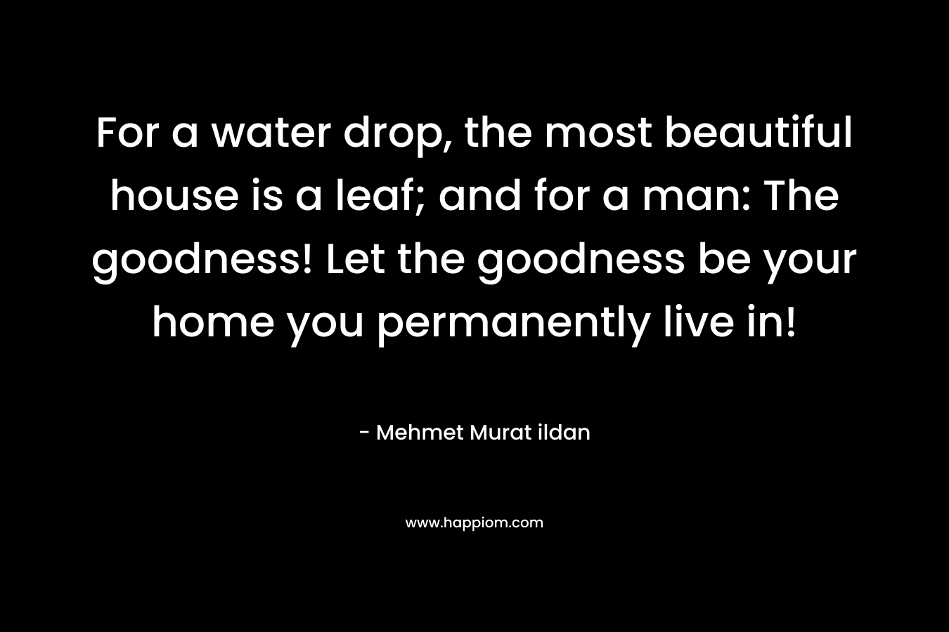 For a water drop, the most beautiful house is a leaf; and for a man: The goodness! Let the goodness be your home you permanently live in! – Mehmet Murat ildan