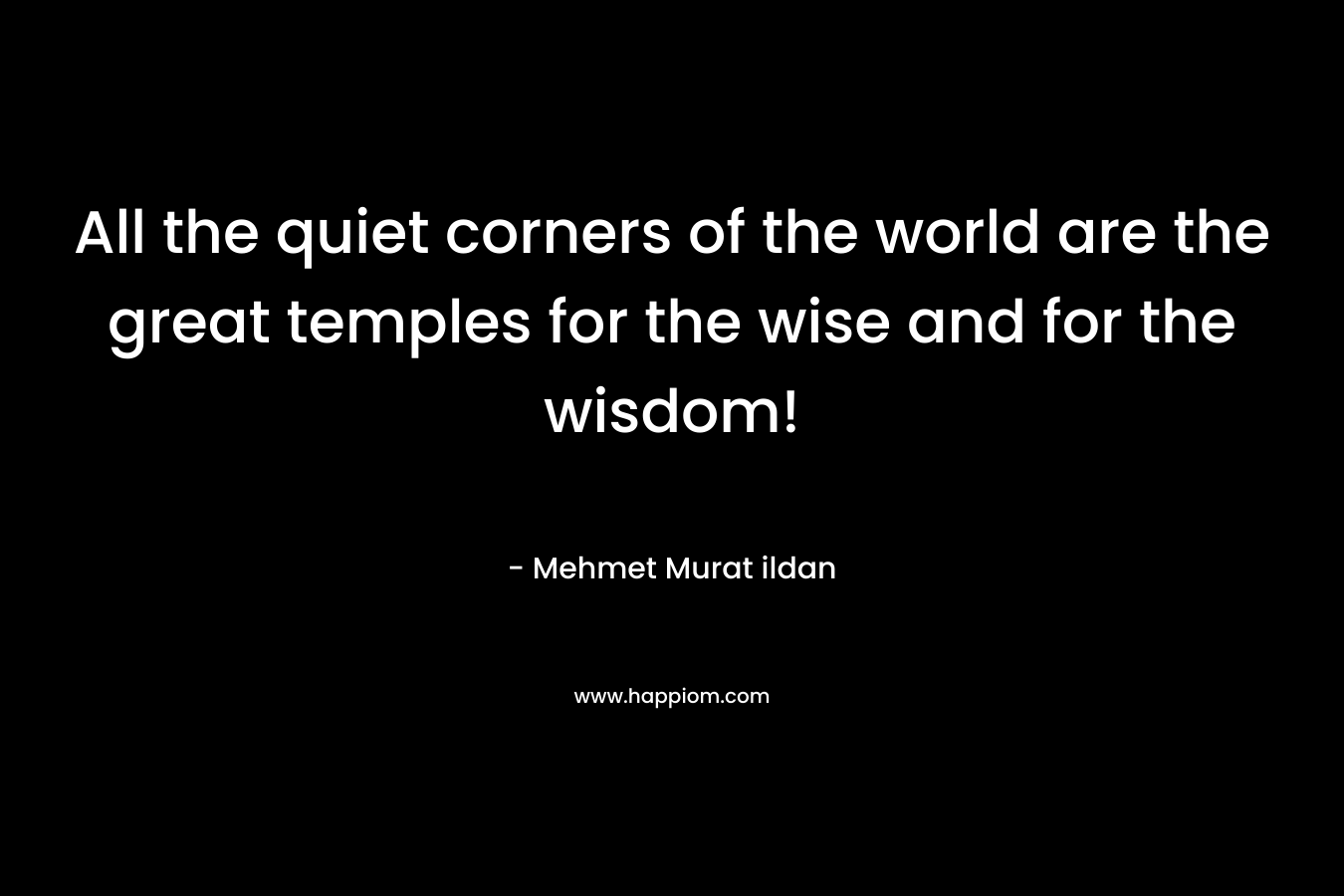 All the quiet corners of the world are the great temples for the wise and for the wisdom! – Mehmet Murat ildan