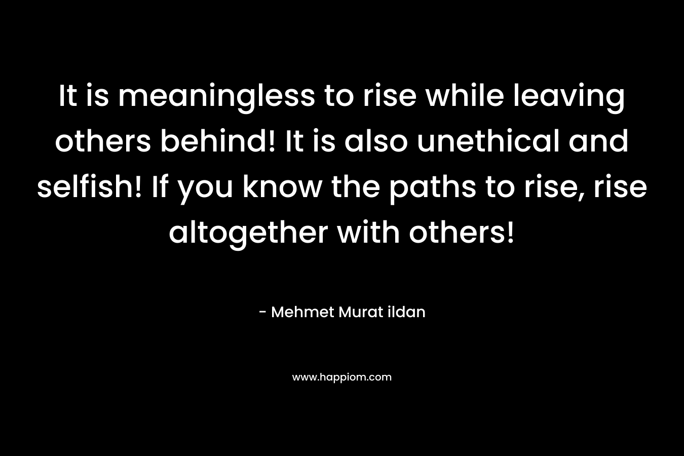 It is meaningless to rise while leaving others behind! It is also unethical and selfish! If you know the paths to rise, rise altogether with others! – Mehmet Murat ildan