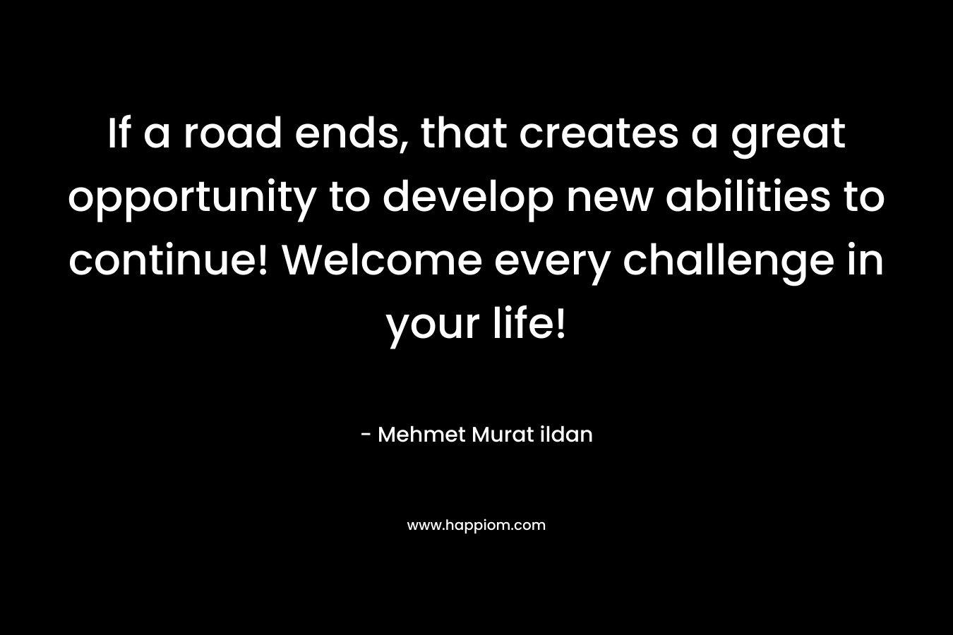 If a road ends, that creates a great opportunity to develop new abilities to continue! Welcome every challenge in your life! – Mehmet Murat ildan