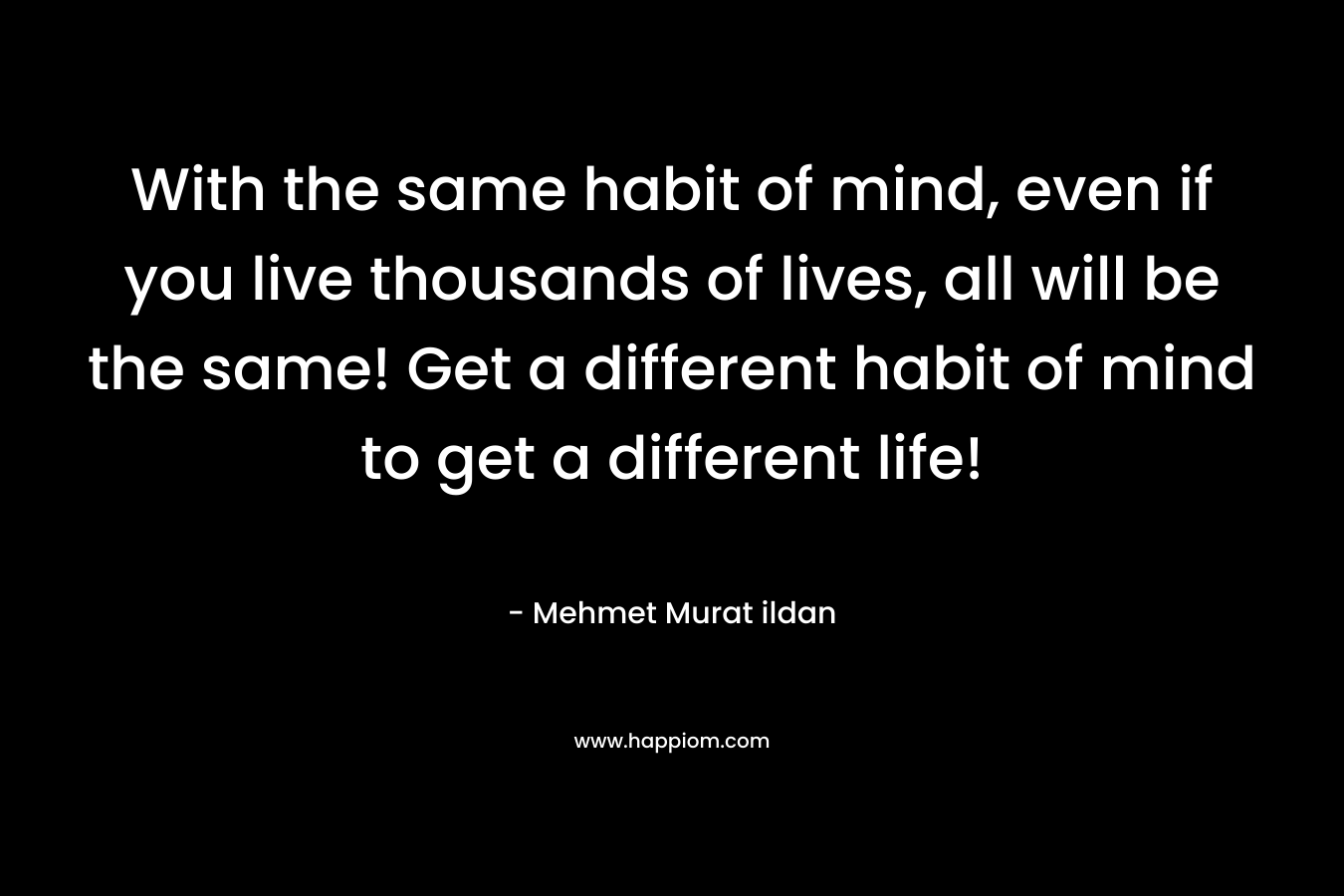 With the same habit of mind, even if you live thousands of lives, all will be the same! Get a different habit of mind to get a different life!