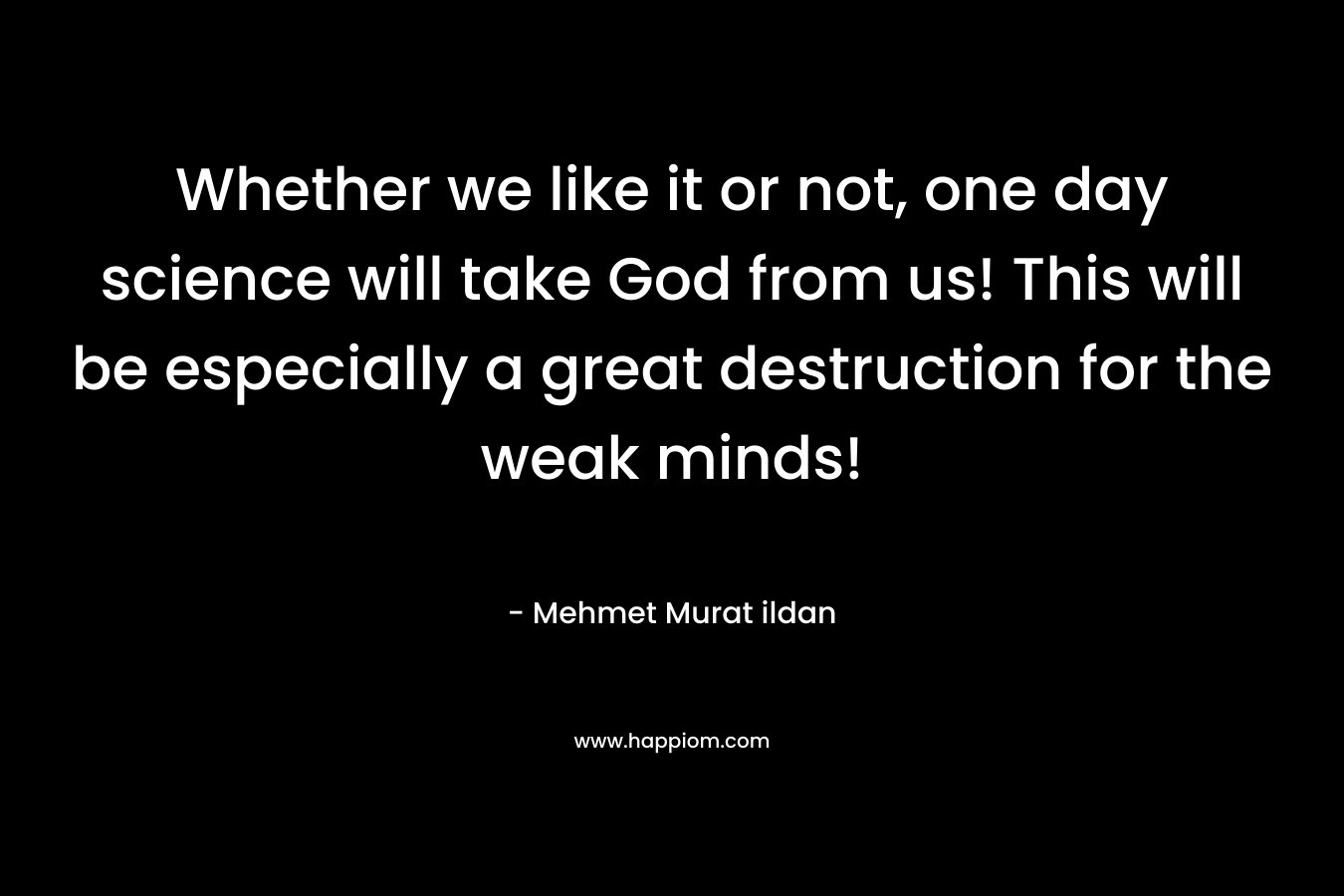 Whether we like it or not, one day science will take God from us! This will be especially a great destruction for the weak minds!