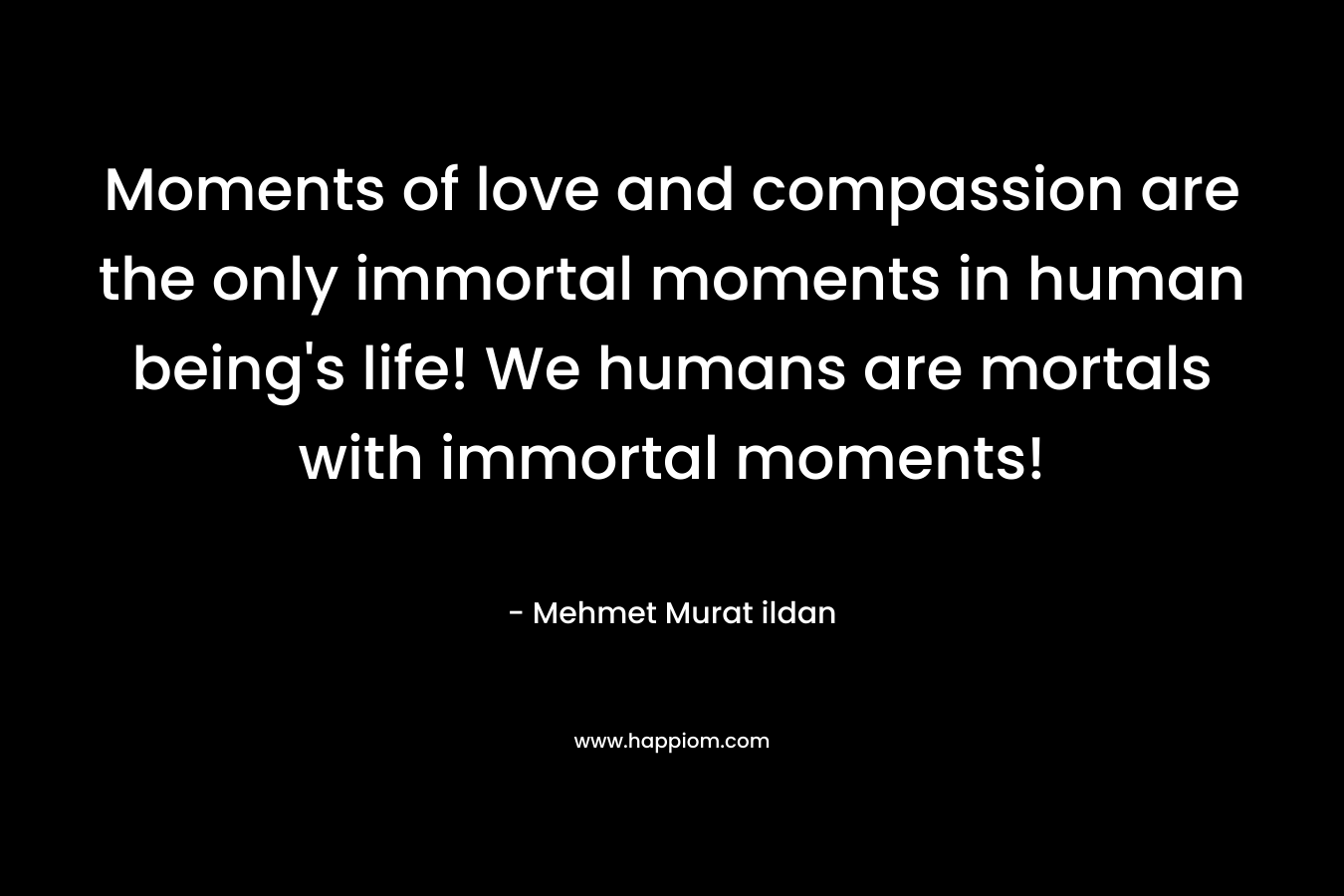 Moments of love and compassion are the only immortal moments in human being's life! We humans are mortals with immortal moments!