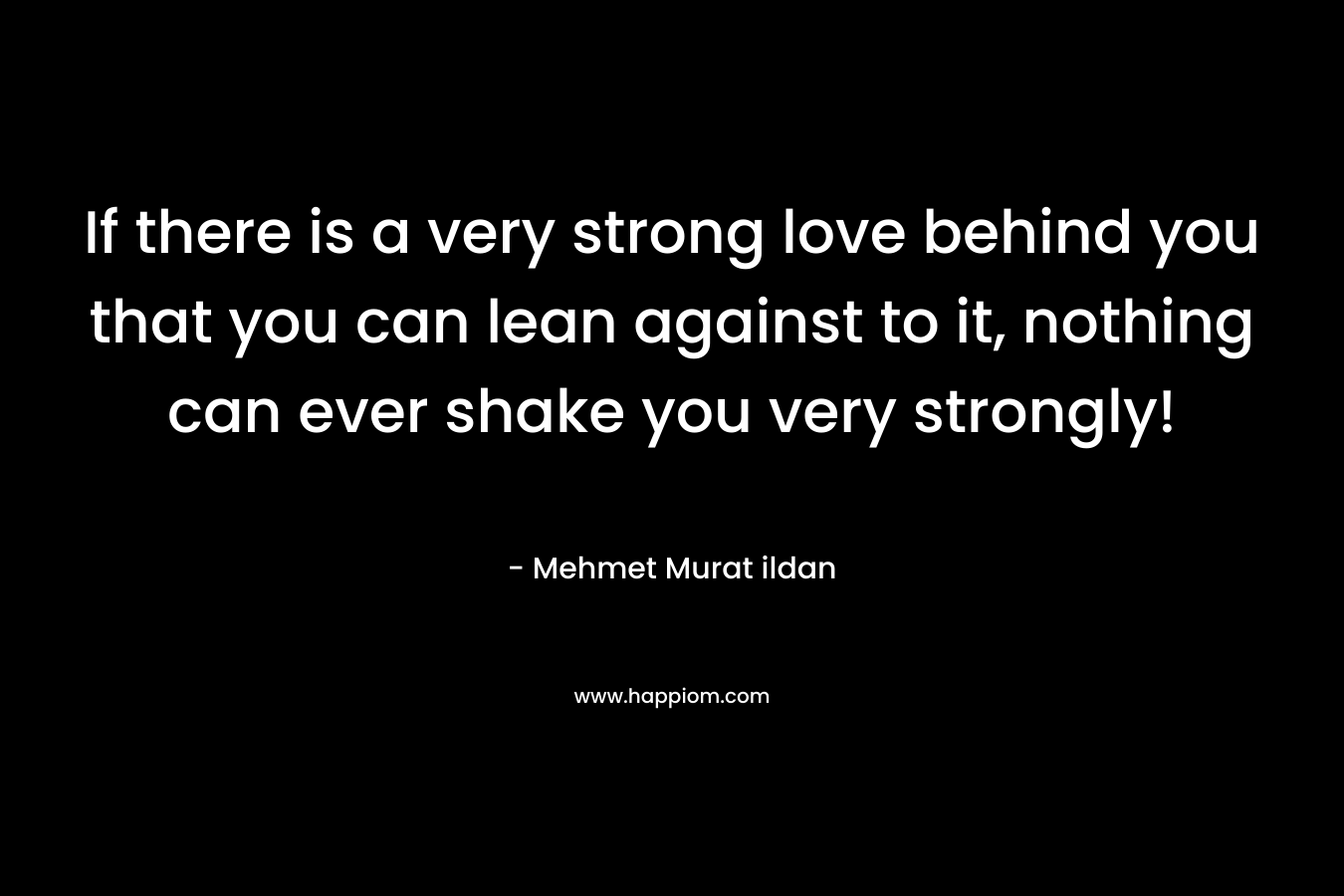 If there is a very strong love behind you that you can lean against to it, nothing can ever shake you very strongly! – Mehmet Murat ildan
