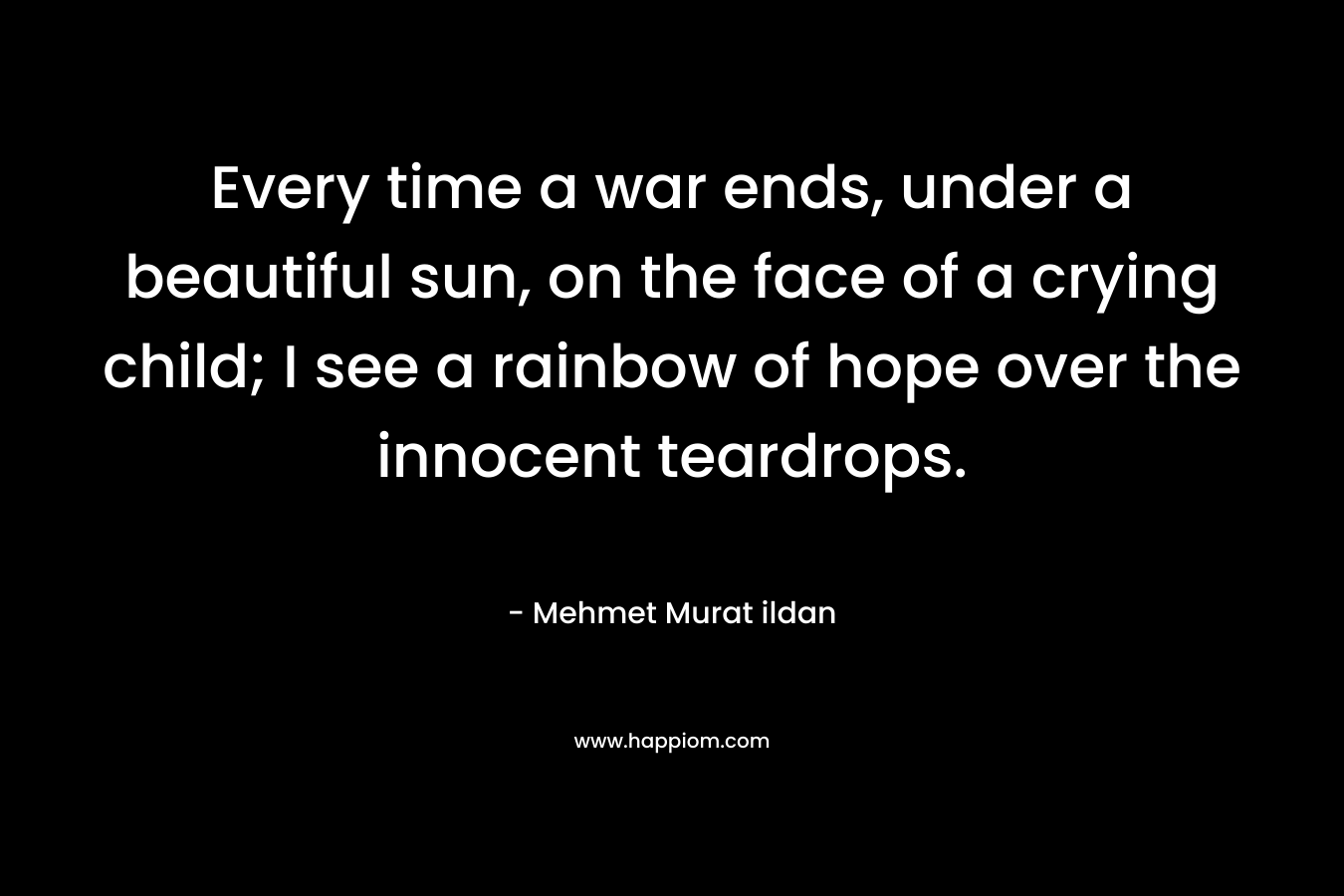 Every time a war ends, under a beautiful sun, on the face of a crying child; I see a rainbow of hope over the innocent teardrops.
