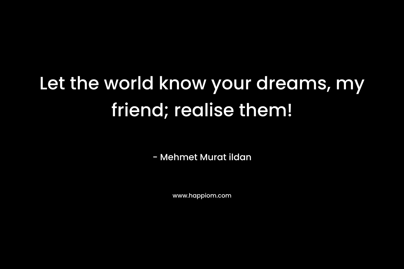 Let the world know your dreams, my friend; realise them!