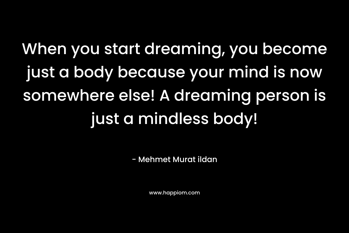 When you start dreaming, you become just a body because your mind is now somewhere else! A dreaming person is just a mindless body!