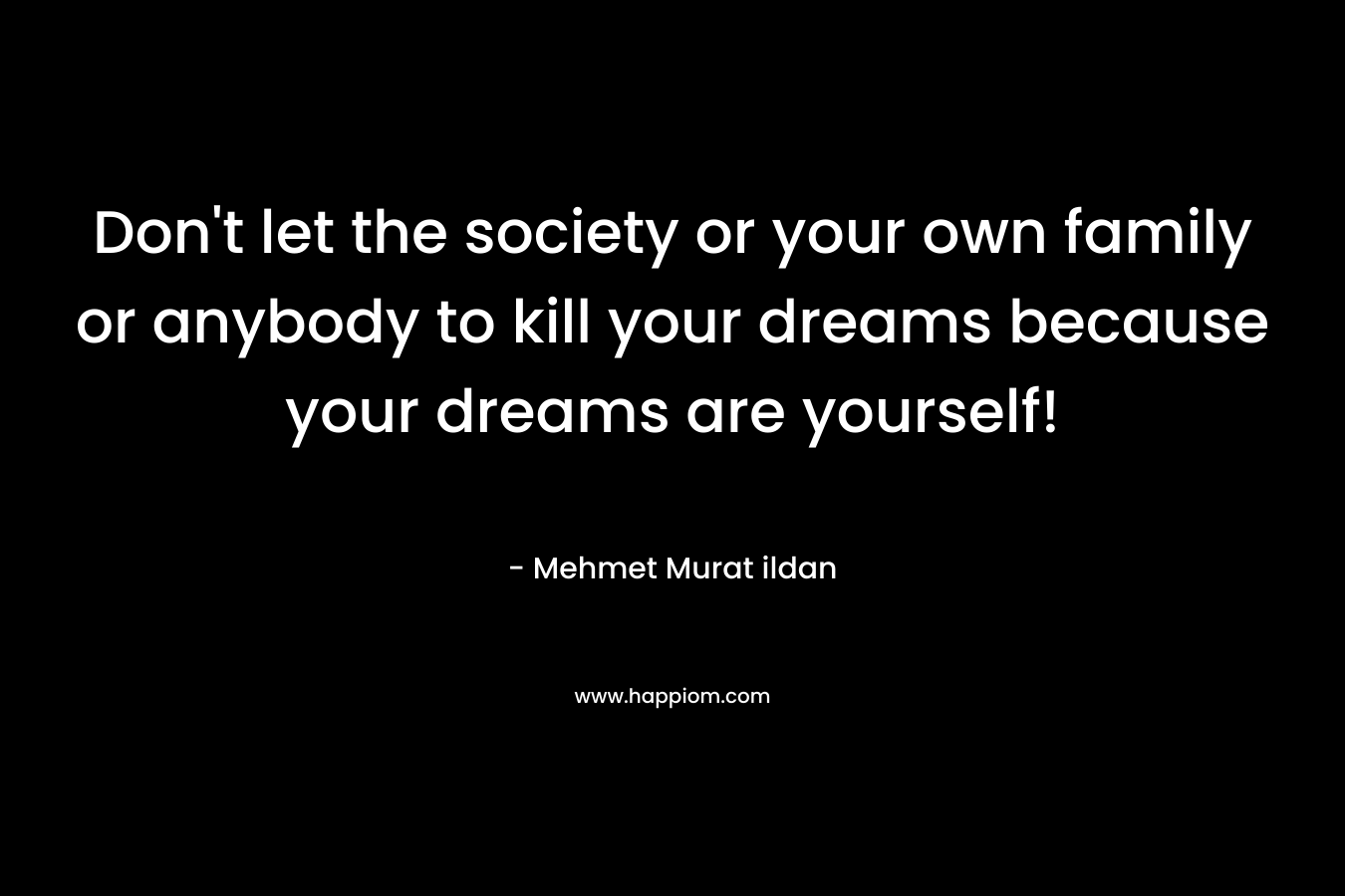 Don't let the society or your own family or anybody to kill your dreams because your dreams are yourself!