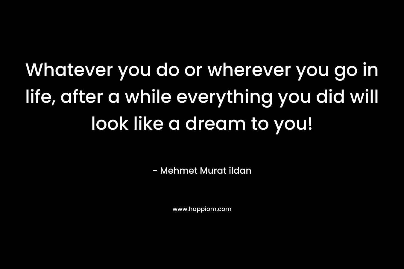 Whatever you do or wherever you go in life, after a while everything you did will look like a dream to you!