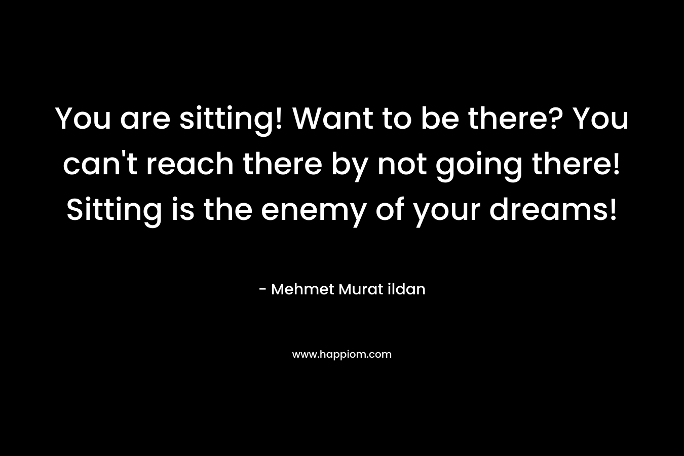 You are sitting! Want to be there? You can't reach there by not going there! Sitting is the enemy of your dreams!