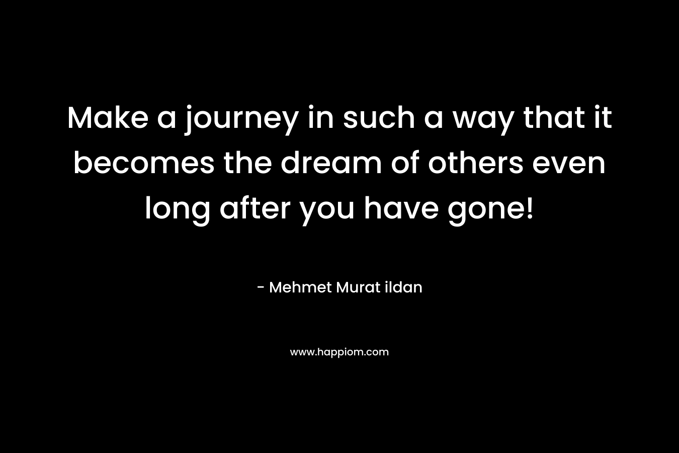 Make a journey in such a way that it becomes the dream of others even long after you have gone!