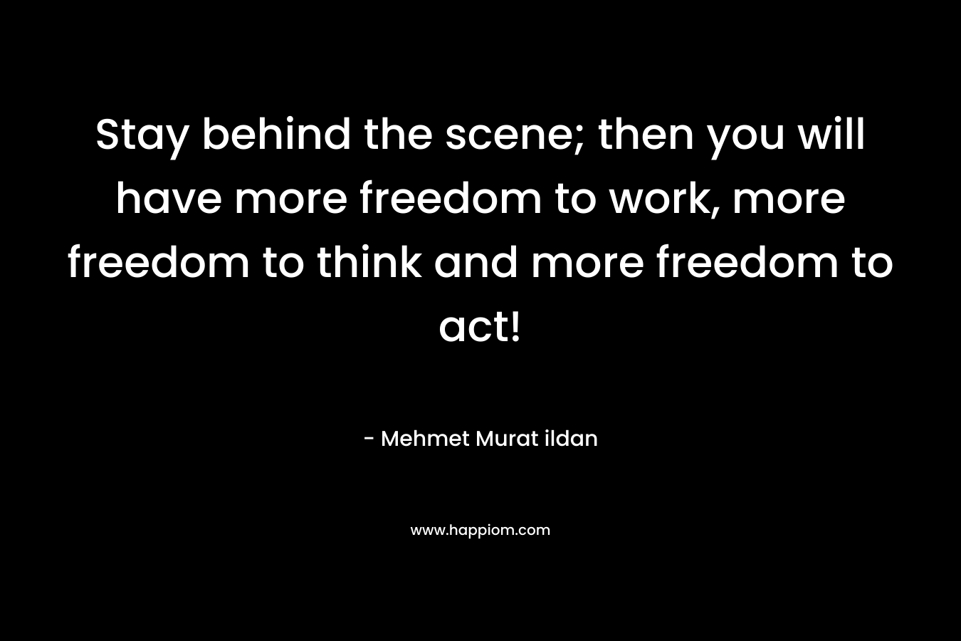 Stay behind the scene; then you will have more freedom to work, more freedom to think and more freedom to act!