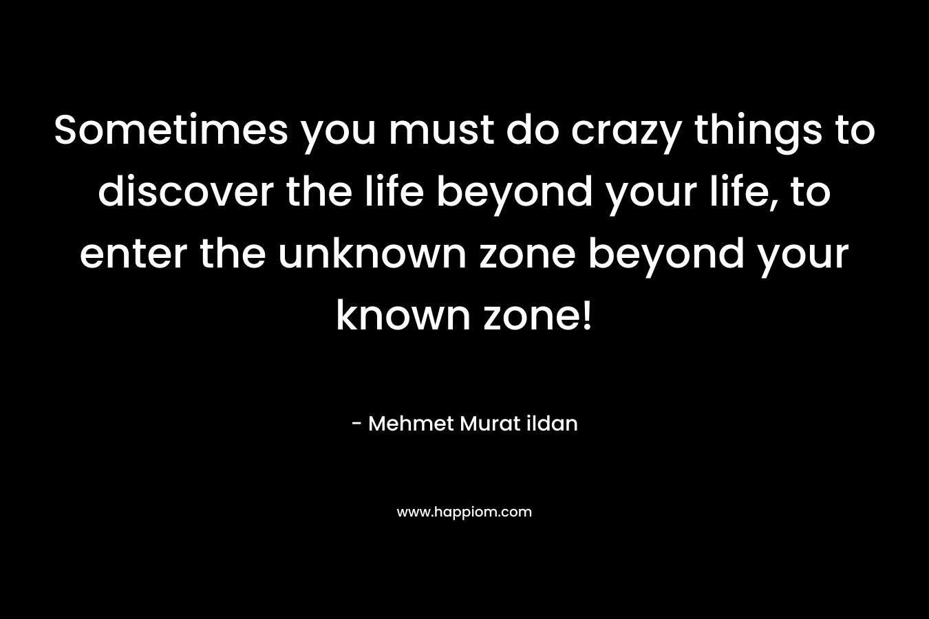 Sometimes you must do crazy things to discover the life beyond your life, to enter the unknown zone beyond your known zone!