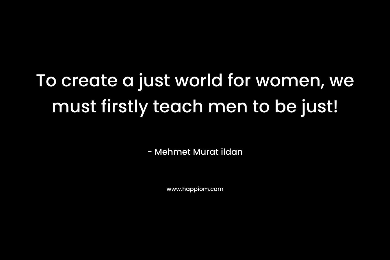 To create a just world for women, we must firstly teach men to be just!